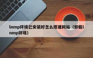 新安lnmp环境已安装好怎么搭建网站（卸载lnmp环境）